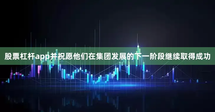 股票杠杆app并祝愿他们在集团发展的下一阶段继续取得成功