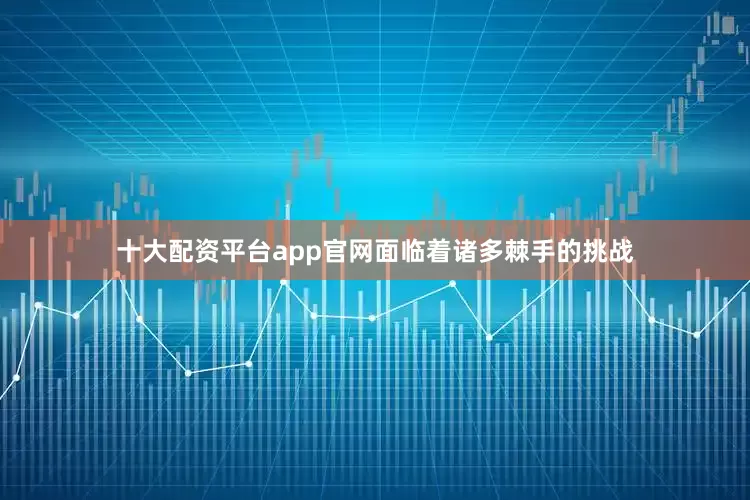 十大配资平台app官网面临着诸多棘手的挑战