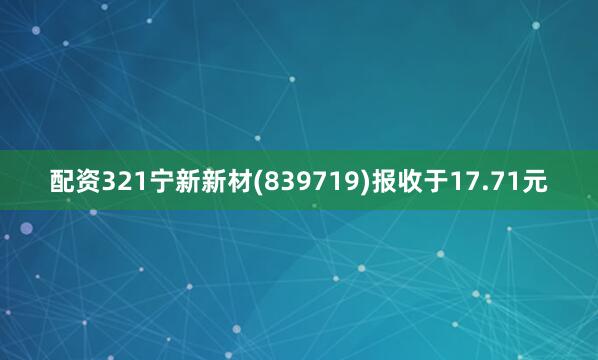 配资321宁新新材(839719)报收于17.71元