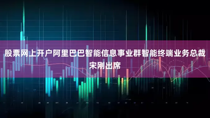 股票网上开户阿里巴巴智能信息事业群智能终端业务总裁宋刚出席