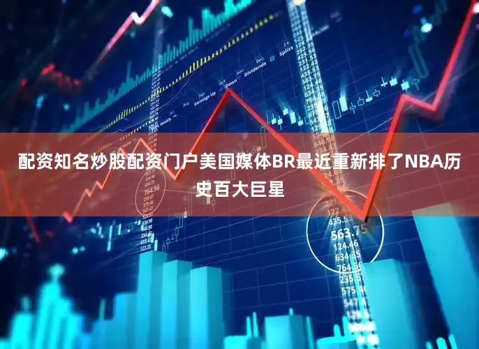 配资知名炒股配资门户美国媒体BR最近重新排了NBA历史百大巨星