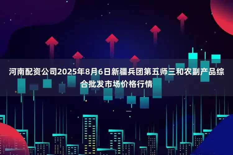 河南配资公司2025年8月6日新疆兵团第五师三和农副产品综合批发市场价格行情