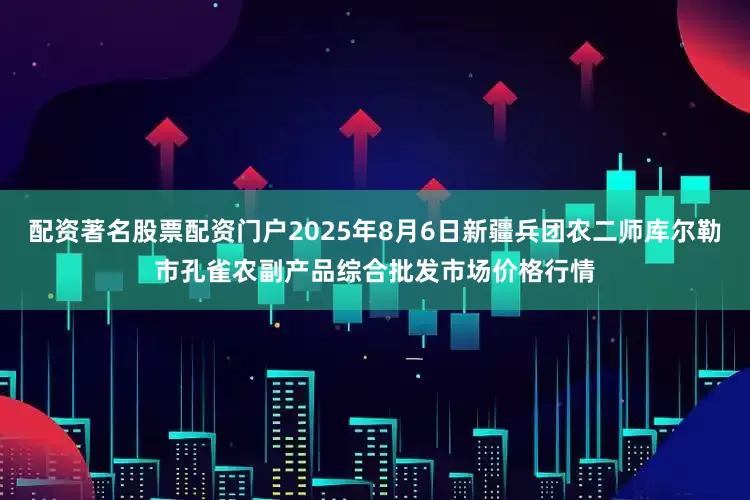 配资著名股票配资门户2025年8月6日新疆兵团农二师库尔勒市孔雀农副产品综合批发市场价格行情