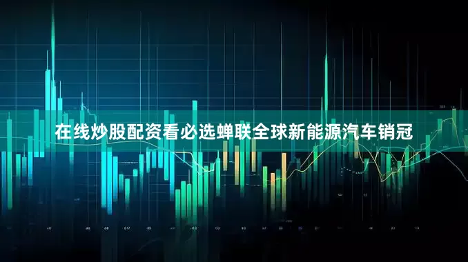 在线炒股配资看必选蝉联全球新能源汽车销冠