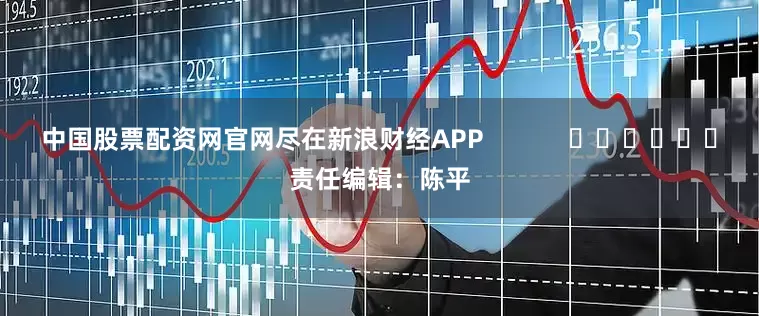 中国股票配资网官网尽在新浪财经APP            						责任编辑：陈平