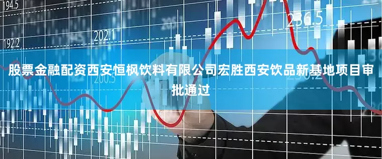 股票金融配资西安恒枫饮料有限公司宏胜西安饮品新基地项目审批通过
