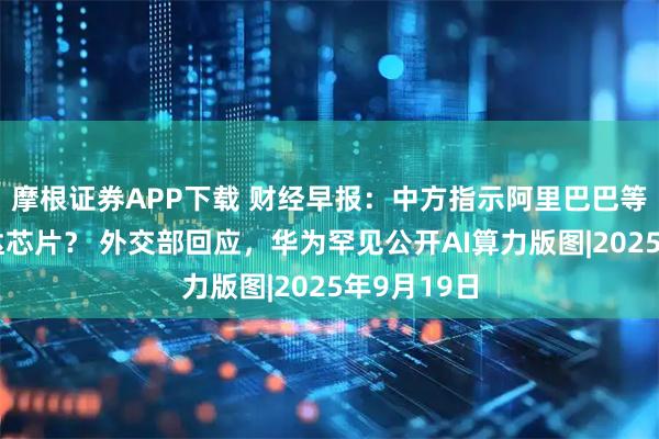 摩根证券APP下载 财经早报：中方指示阿里巴巴等禁购英伟达芯片？ 外交部回应，华为罕见公开AI算力版图|2025年9月19日