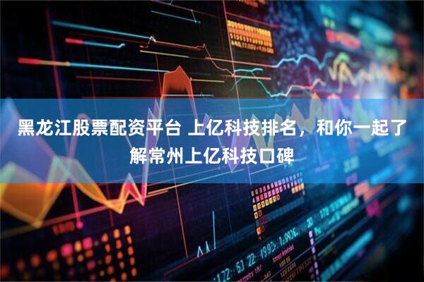 黑龙江股票配资平台 上亿科技排名，和你一起了解常州上亿科技口碑