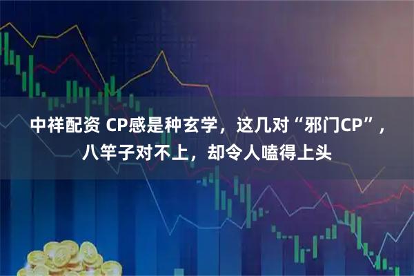 中祥配资 CP感是种玄学，这几对“邪门CP”，八竿子对不上，却令人嗑得上头