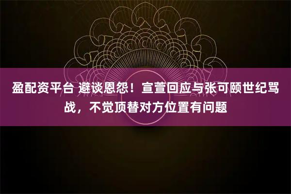 盈配资平台 避谈恩怨!宣萱回应与张可颐世纪骂战,不觉顶替对方位置有问题