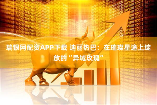 瑞银网配资APP下载 迪丽热巴：在璀璨星途上绽放的“异域玫瑰”