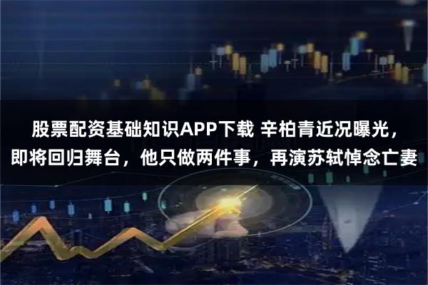 股票配资基础知识APP下载 辛柏青近况曝光，即将回归舞台，他只做两件事，再演苏轼悼念亡妻