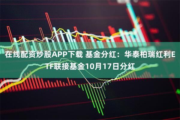 在线配资炒股APP下载 基金分红：华泰柏瑞红利ETF联接基金10月17日分红