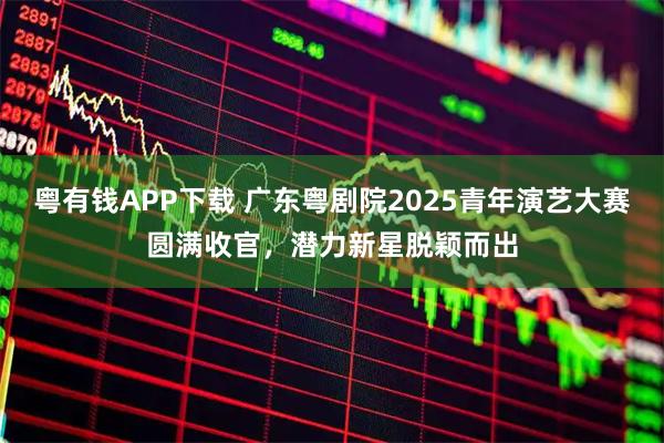 粤有钱APP下载 广东粤剧院2025青年演艺大赛圆满收官,潜力新星脱颖而出