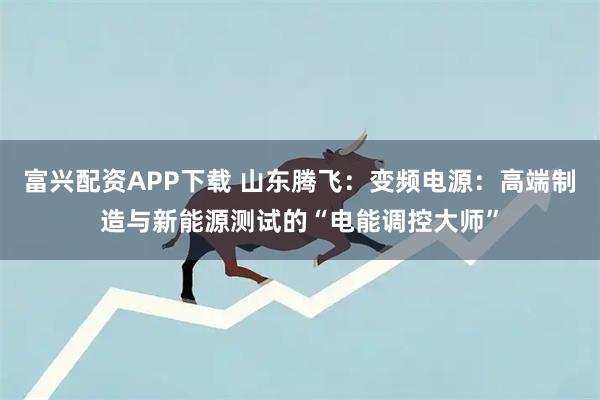 富兴配资APP下载 山东腾飞：变频电源：高端制造与新能源测试的“电能调控大师”