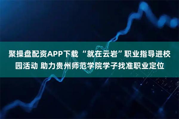 聚操盘配资APP下载 “就在云岩”职业指导进校园活动 助力贵州师范学院学子找准职业定位