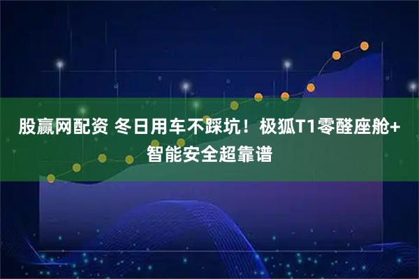 股赢网配资 冬日用车不踩坑！极狐T1零醛座舱+智能安全超靠谱