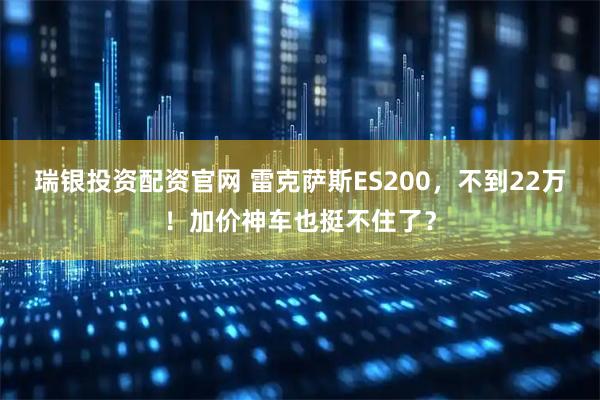 瑞银投资配资官网 雷克萨斯ES200，不到22万！加价神车也挺不住了？