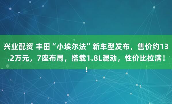 兴业配资 丰田“小埃尔法”新车型发布，售价约13.2万元，7座布局，搭载1.8L混动，性价比拉满！