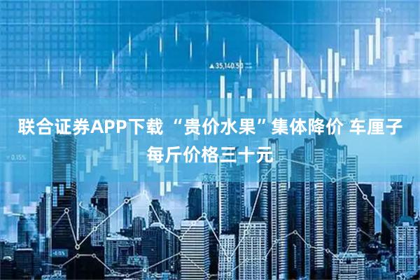 联合证券APP下载 “贵价水果”集体降价 车厘子每斤价格三十元