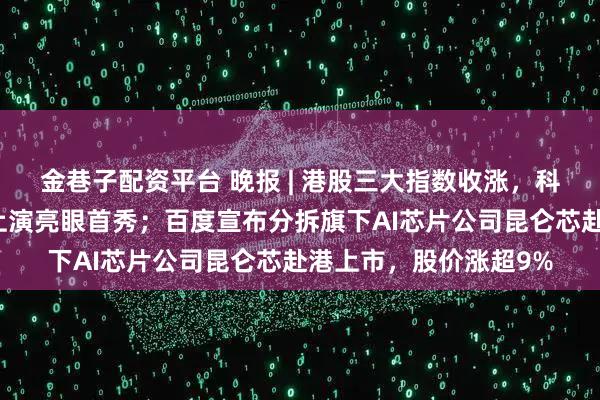 金巷子配资平台 晚报 | 港股三大指数收涨，科技股强势；壁仞科技上演亮眼首秀；百度宣布分拆旗下AI芯片公司昆仑芯赴港上市，股价涨超9%