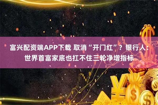 富兴配资端APP下载 取消“开门红”？银行人：世界首富家底也扛不住三轮净增指标