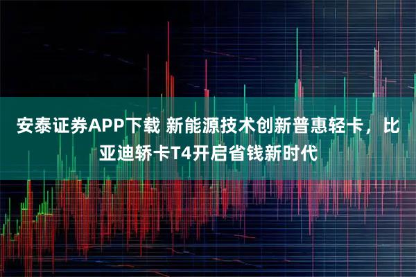 安泰证券APP下载 新能源技术创新普惠轻卡，比亚迪轿卡T4开启省钱新时代