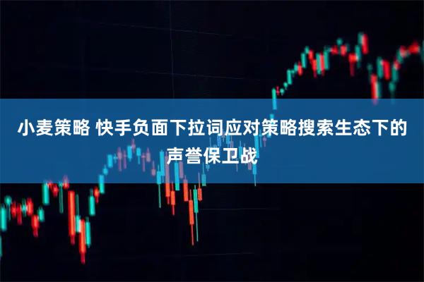 小麦策略 快手负面下拉词应对策略搜索生态下的声誉保卫战