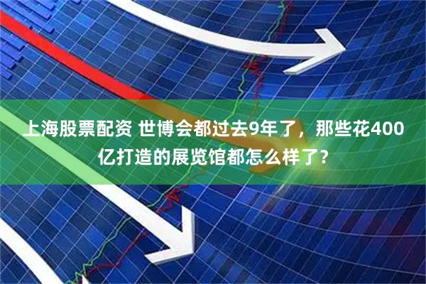上海股票配资 世博会都过去9年了，那些花400亿打造的展览馆都怎么样了？