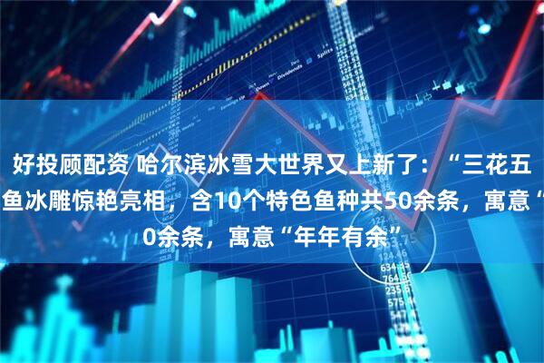 好投顾配资 哈尔滨冰雪大世界又上新了：“三花五罗十八子”鱼冰雕惊艳亮相，含10个特色鱼种共50余条，寓意“年年有余”