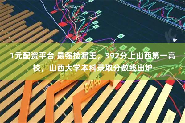 1元配资平台 最强捡漏王，392分上山西第一高校，山西大学本科录取分数线出炉