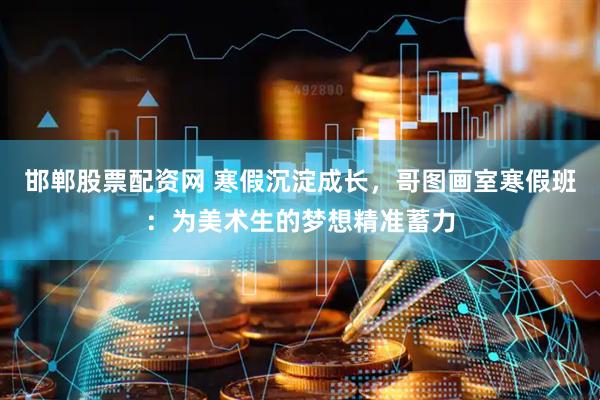 邯郸股票配资网 寒假沉淀成长，哥图画室寒假班：为美术生的梦想精准蓄力