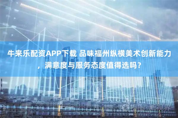 牛来乐配资APP下载 品味福州纵横美术创新能力，满意度与服务态度值得选吗？