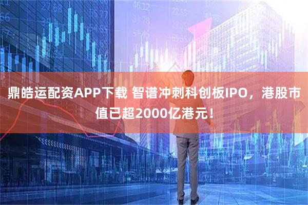 鼎皓运配资APP下载 智谱冲刺科创板IPO，港股市值已超2000亿港元！