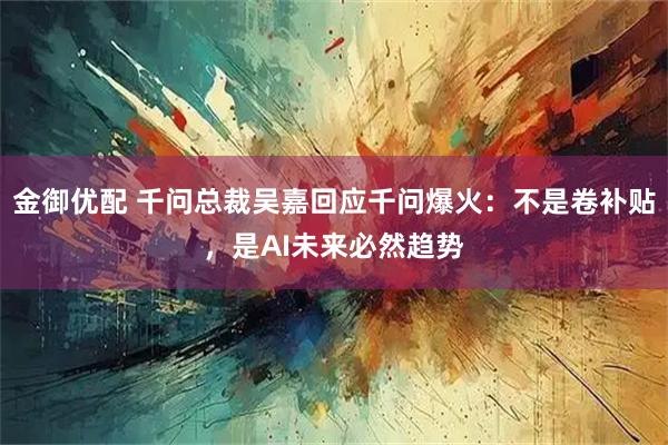 金御优配 千问总裁吴嘉回应千问爆火：不是卷补贴，是AI未来必然趋势